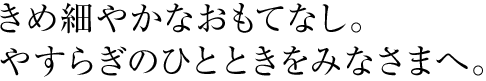 きめ細やかなおもてなし。やすらぎのひとときをみなさまへ。